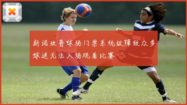 新诺坎普球场门票系统故障致众多球迷无法入场观看比赛