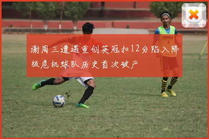 谢周三遭遇重创英冠扣12分陷入降级危机球队历史首次破产