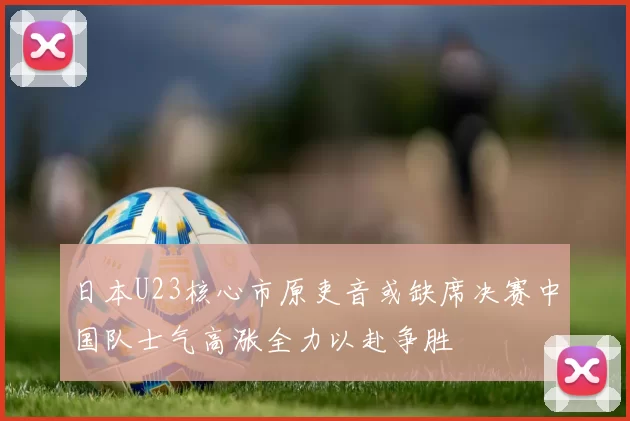 日本U23核心市原吏音或缺席决赛中国队士气高涨全力以赴争胜