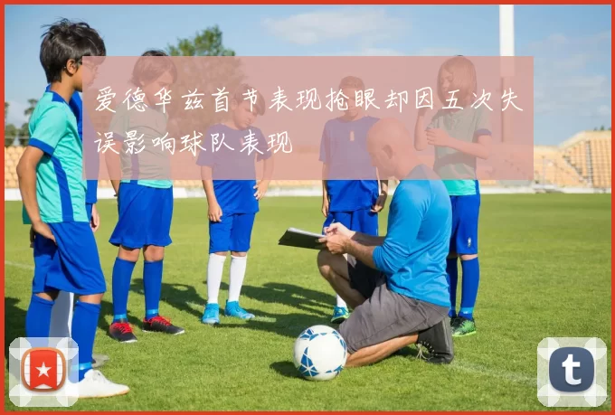 爱德华兹首节表现抢眼却因五次失误影响球队表现