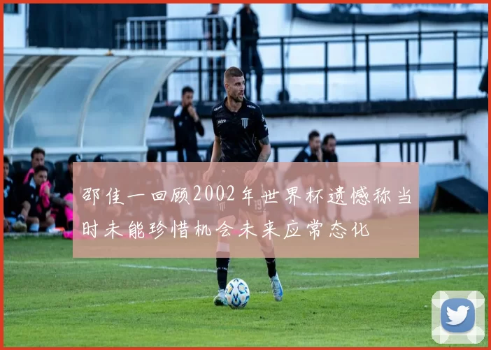邵佳一回顾2002年世界杯遗憾称当时未能珍惜机会未来应常态化
