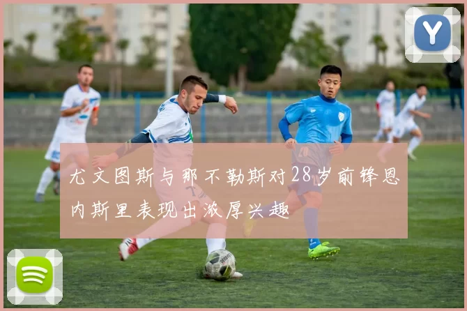 尤文图斯与那不勒斯对28岁前锋恩内斯里表现出浓厚兴趣