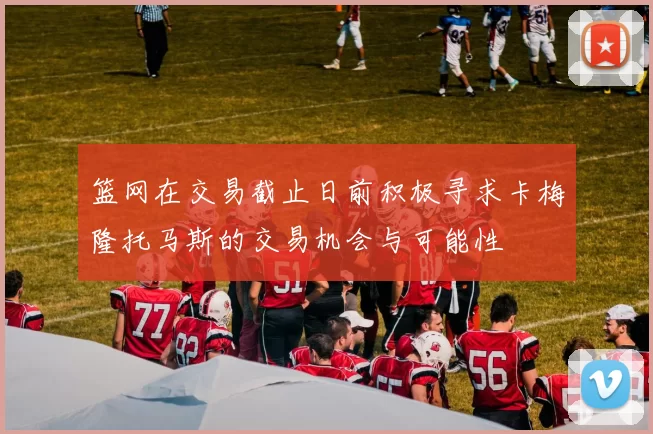 篮网在交易截止日前积极寻求卡梅隆托马斯的交易机会与可能性