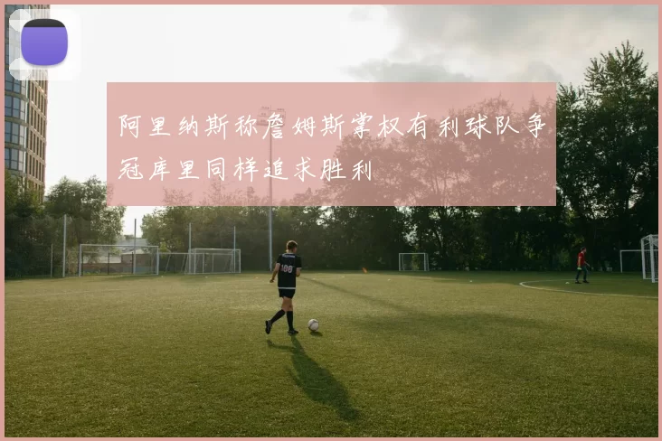 阿里纳斯称詹姆斯掌权有利球队争冠库里同样追求胜利